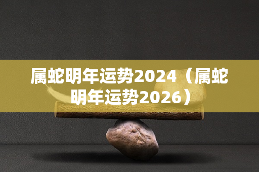 属蛇明年运势2024（属蛇明年运势2026）-第1张图片-星缘配